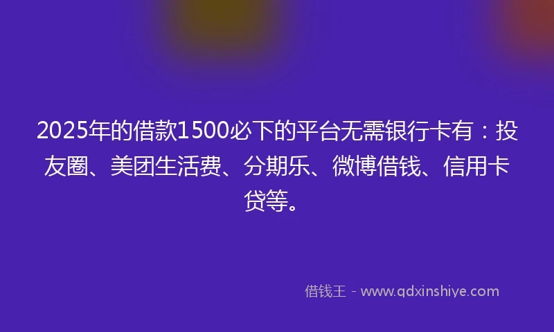 2025年的借款1500必下的平台无需银行卡有：投友圈、美团生活费、分期乐、微博借钱、信用卡贷等。