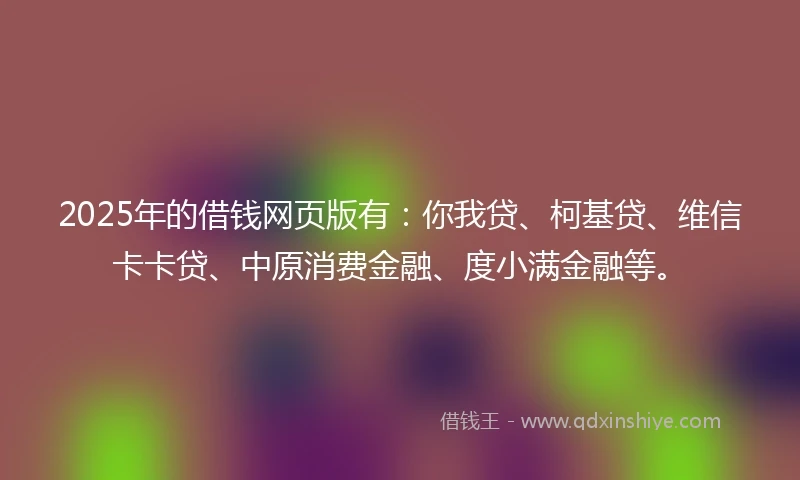 2025年的借钱网页版有：你我贷、柯基贷、维信卡卡贷、中原消费金融、度小满金融等。