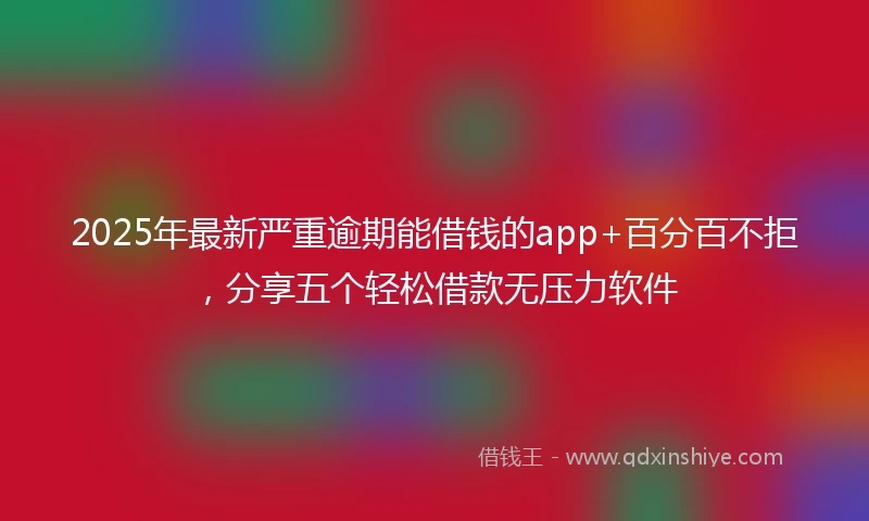 2025年最新严重逾期能借钱的app+百分百不拒，分享五个轻松借款无压力软件