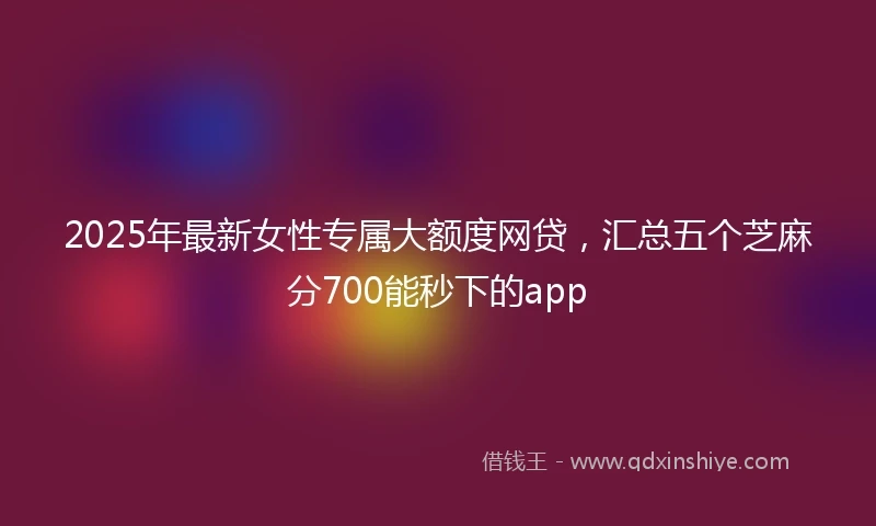 2025年最新女性专属大额度网贷,汇总五个芝麻分700能秒下的app