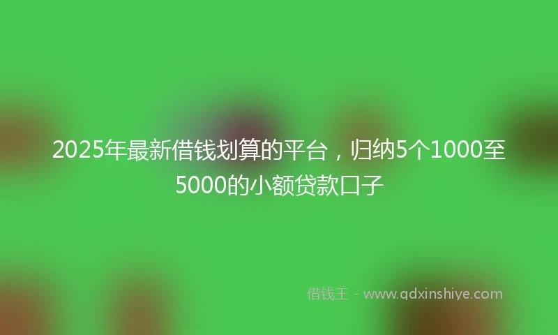 2025年最新借钱划算的平台，归纳5个1000至5000的小额贷款口子