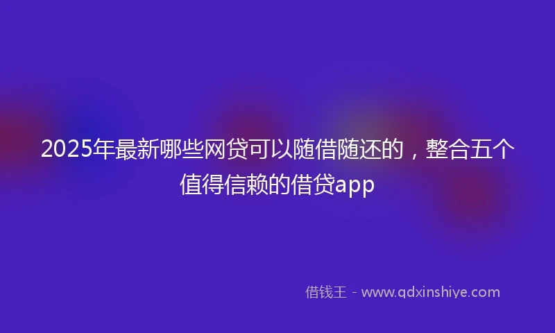 2025年最新哪些网贷可以随借随还的，整合五个值得信赖的借贷app