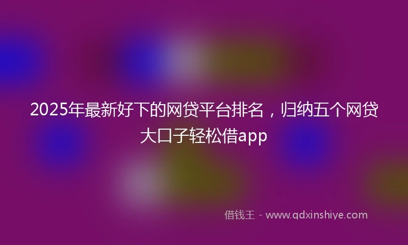 2025年最新好下的网贷平台排名,归纳五个网贷大口子轻松借app