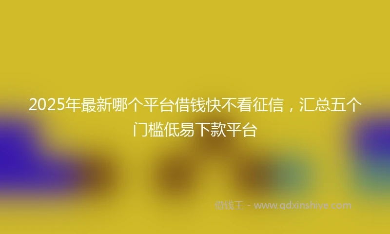2025年最新哪个平台借钱快不看征信，汇总五个门槛低易下款平台