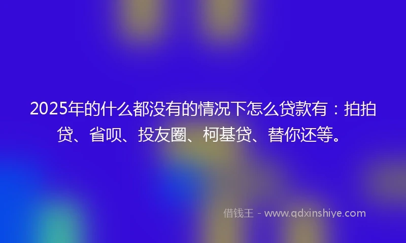 2025年的什么都没有的情况下怎么贷款有：拍拍贷、省呗、投友圈、柯基贷、替你还等。