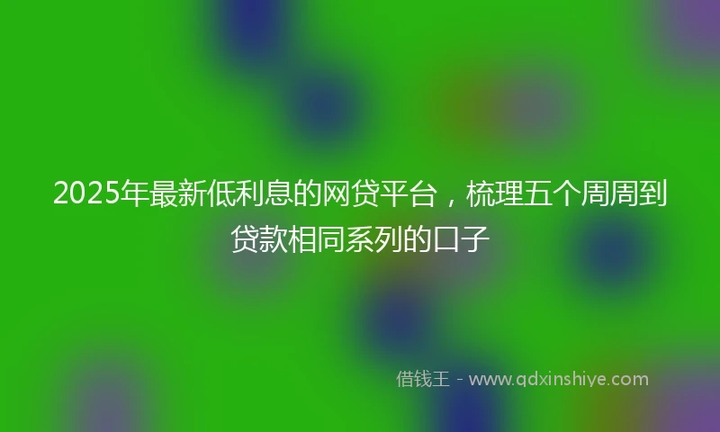 2025年最新低利息的网贷平台，梳理五个周周到贷款相同系列的口子