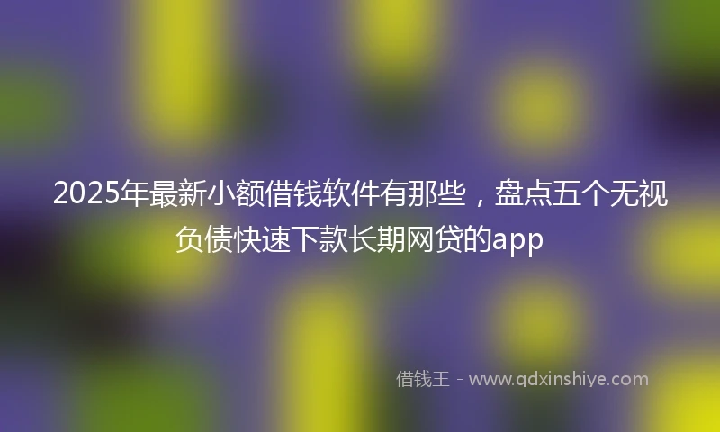 2025年最新小额借钱软件有那些，盘点五个无视负债快速下款长期网贷的app