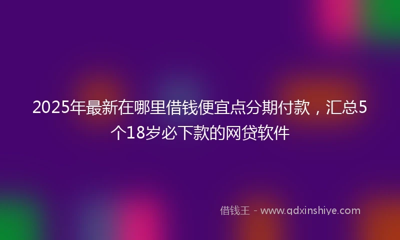 2025年最新在哪里借钱便宜点分期付款，汇总5个18岁必下款的网贷软件