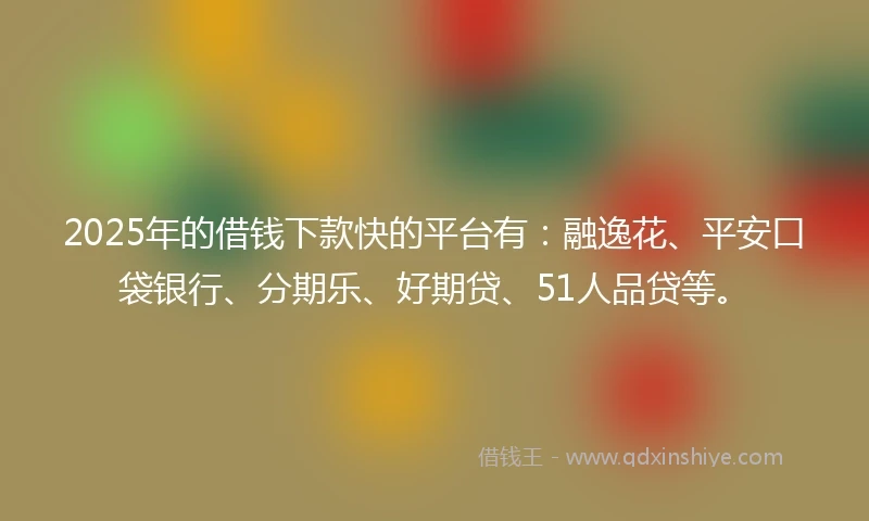 2025年的借钱下款快的平台有：融逸花、平安口袋银行、分期乐、好期贷、51人品贷等。