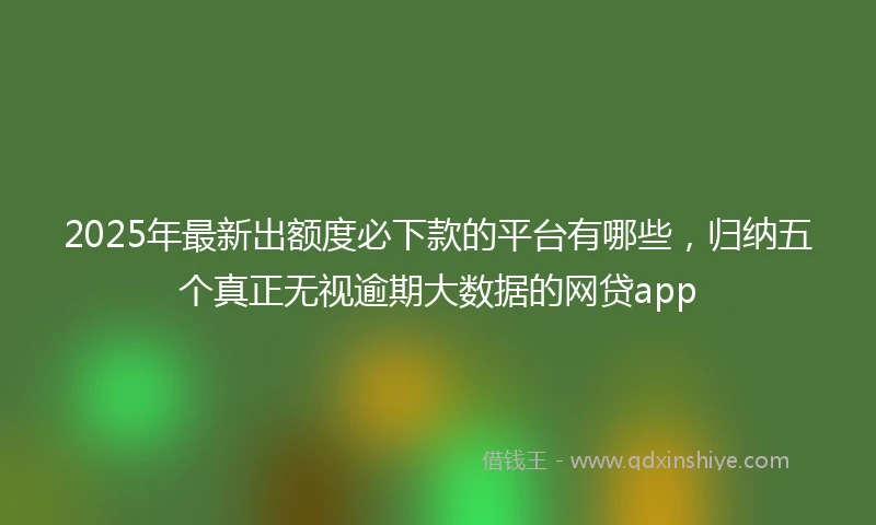 2025年最新出额度必下款的平台有哪些，归纳五个真正无视逾期大数据的网贷app