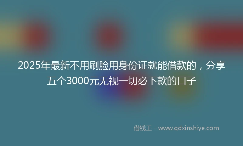 2025年最新不用刷脸用身份证就能借款的，分享五个3000元无视一切必下款的口子