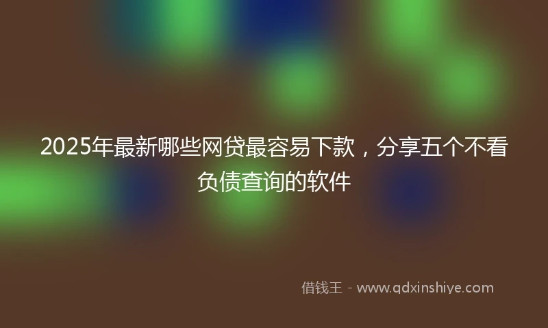 2025年最新哪些网贷最容易下款，分享五个不看负债查询的软件