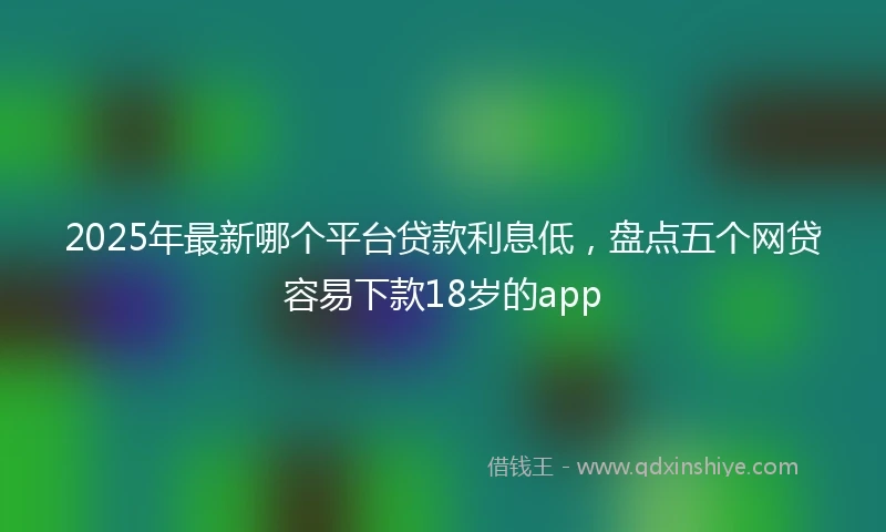 2025年最新哪个平台贷款利息低，盘点五个网贷容易下款18岁的app
