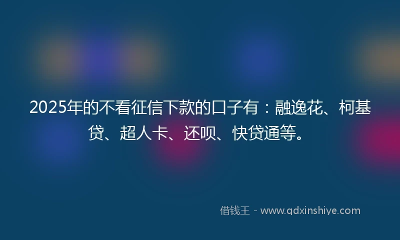 2025年的不看征信下款的口子有：融逸花、柯基贷、超人卡、还呗、快贷通等。