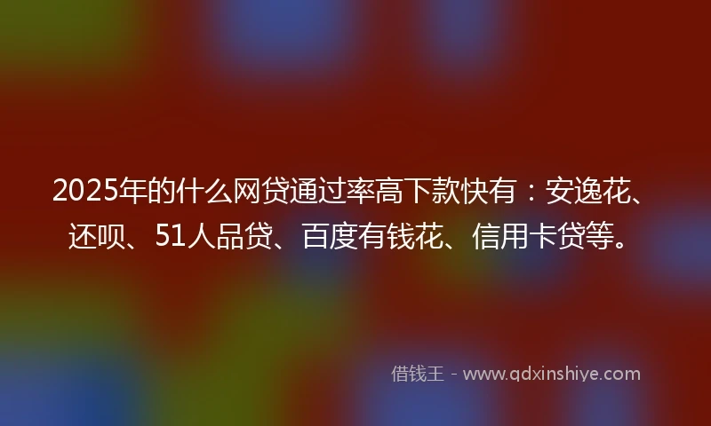 2025年的什么网贷通过率高下款快有：安逸花、还呗、51人品贷、百度有钱花、信用卡贷等。