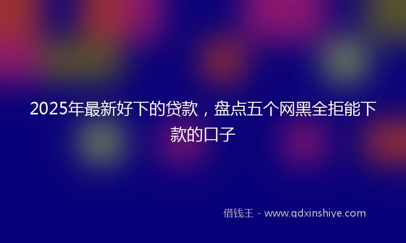 2025年最新好下的贷款，盘点五个网黑全拒能下款的口子