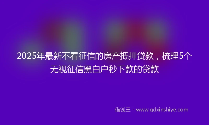 2025年最新不看征信的房产抵押贷款，梳理5个无视征信黑白户秒下款的贷款