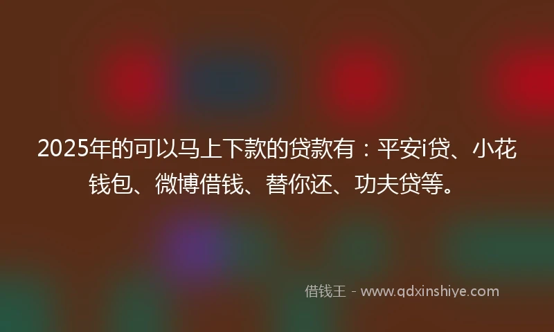 2025年的可以马上下款的贷款有：平安i贷、小花钱包、微博借钱、替你还、功夫贷等。