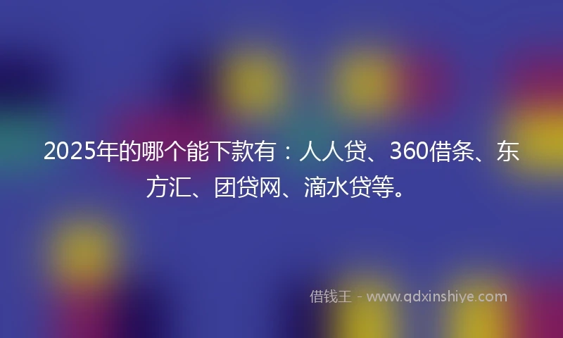 2025年的哪个能下款有：人人贷、360借条、东方汇、团贷网、滴水贷等。