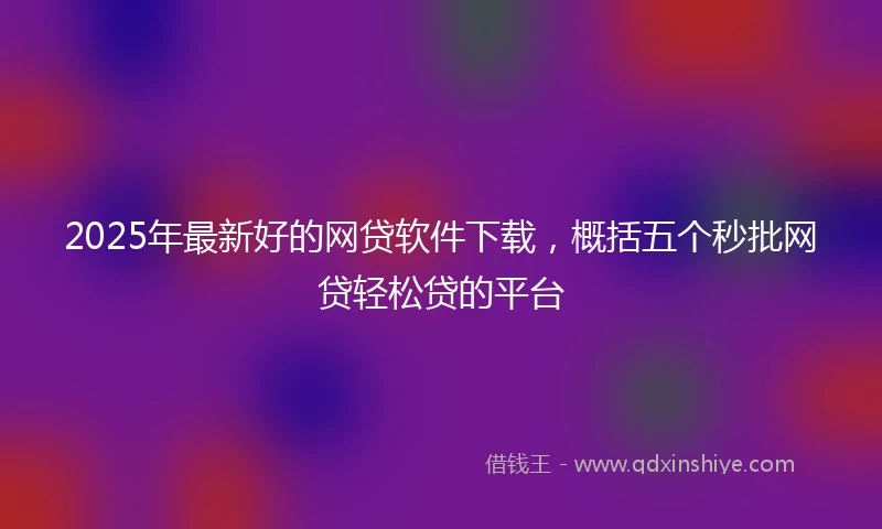 2025年最新好的网贷软件下载，概括五个秒批网贷轻松贷的平台