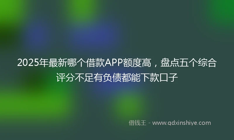 2025年最新哪个借款APP额度高，盘点五个综合评分不足有负债都能下款口子