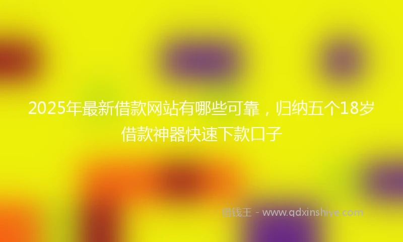 2025年最新借款网站有哪些可靠，归纳五个18岁借款神器快速下款口子
