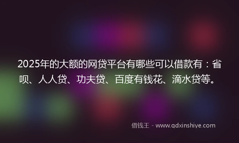 2025年的大额的网贷平台有哪些可以借款有:省呗、人人贷、功夫贷、百度有钱花、滴水贷等。