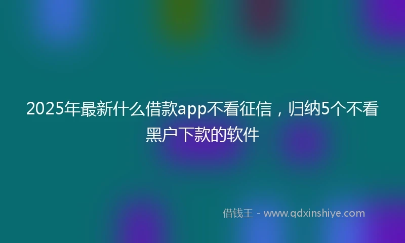 2025年最新什么借款app不看征信，归纳5个不看黑户下款的软件