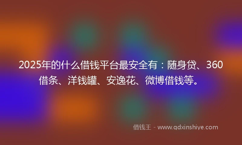 2025年的什么借钱平台最安全有：随身贷、360借条、洋钱罐、安逸花、微博借钱等。