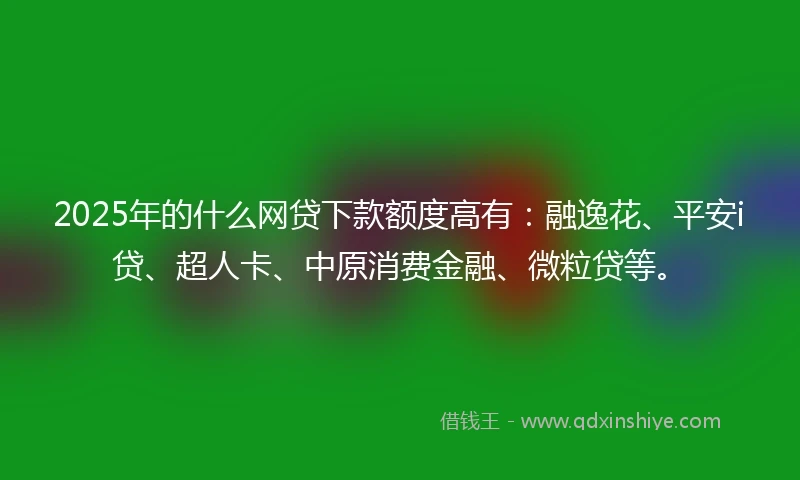 2025年的什么网贷下款额度高有：融逸花、平安i贷、超人卡、中原消费金融、微粒贷等。