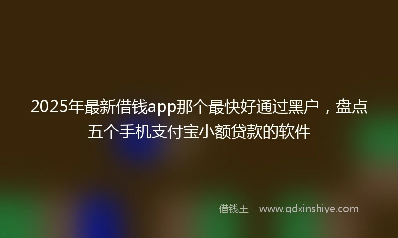 2025年最新借钱app那个最快好通过黑户，盘点五个手机支付宝小额贷款的软件