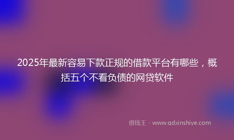 2025年最新容易下款正规的借款平台有哪些，概括五个不看负债的网贷软件