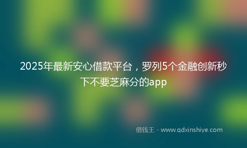 2025年最新安心借款平台，罗列5个金融创新秒下不要芝麻分的app