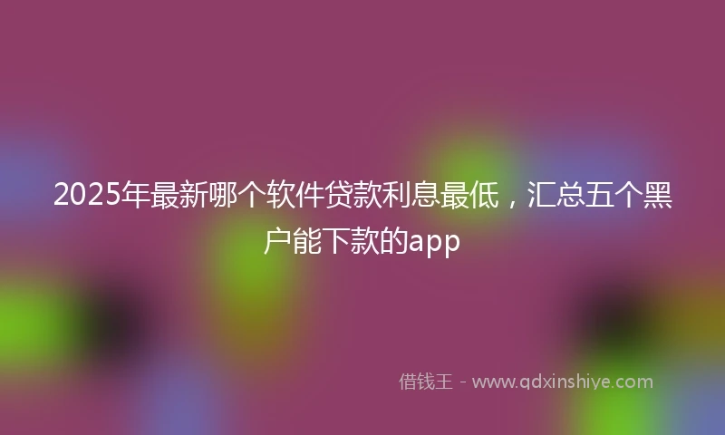 2025年最新哪个软件贷款利息最低，汇总五个黑户能下款的app