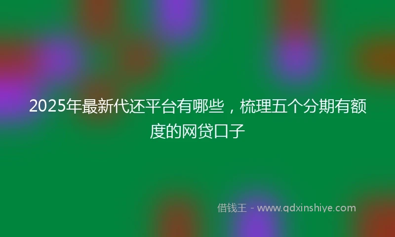 2025年最新代还平台有哪些，梳理五个分期有额度的网贷口子