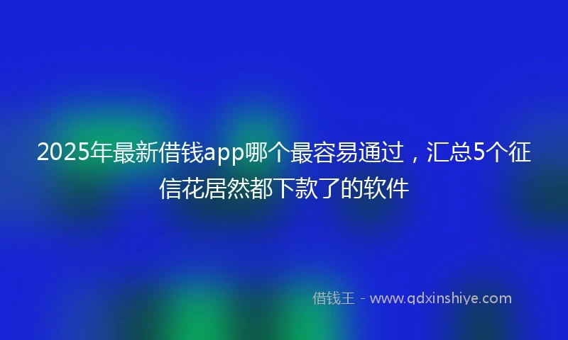 2025年最新借钱app哪个最容易通过，汇总5个征信花居然都下款了的软件