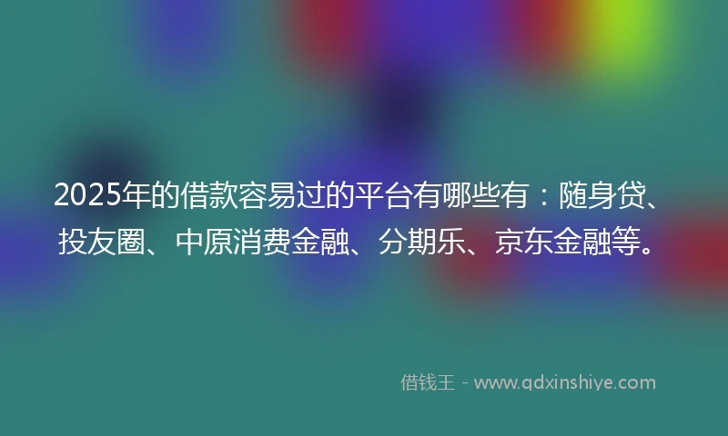 2025年的借款容易过的平台有哪些有：随身贷、投友圈、中原消费金融、分期乐、京东金融等。