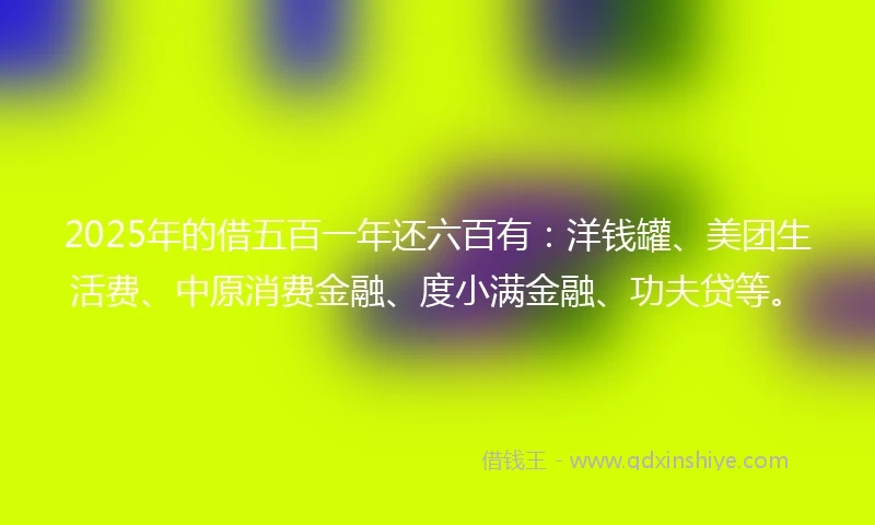 2025年的借五百一年还六百有：洋钱罐、美团生活费、中原消费金融、度小满金融、功夫贷等。
