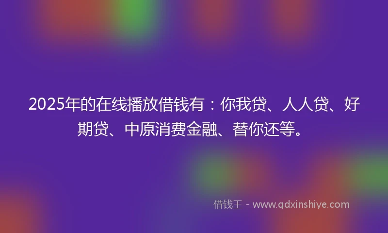 2025年的在线播放借钱有：你我贷、人人贷、好期贷、中原消费金融、替你还等。