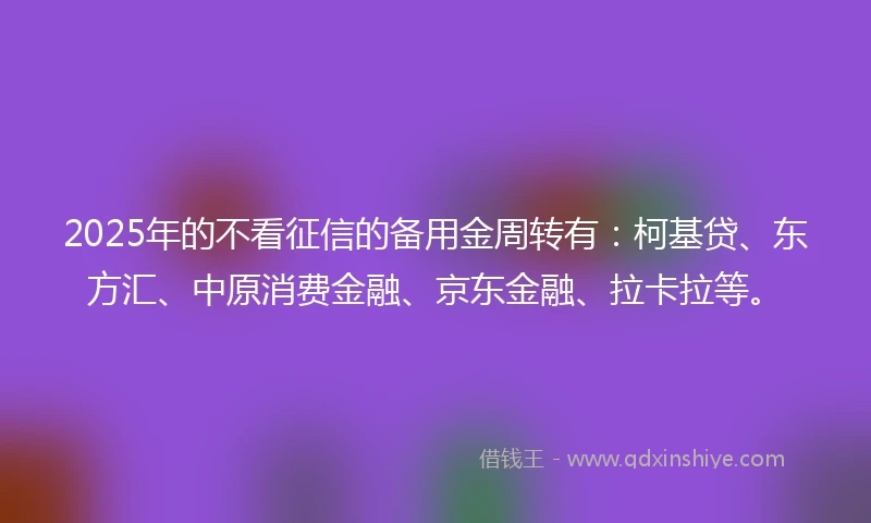 2025年的不看征信的备用金周转有：柯基贷、东方汇、中原消费金融、京东金融、拉卡拉等。