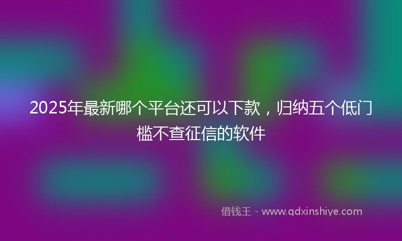 2025年最新哪个平台还可以下款，归纳五个低门槛不查征信的软件