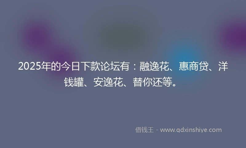 2025年的今日下款论坛有：融逸花、惠商贷、洋钱罐、安逸花、替你还等。