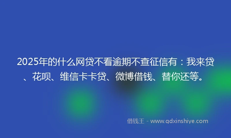 2025年的什么网贷不看逾期不查征信有：我来贷、花呗、维信卡卡贷、微博借钱、替你还等。