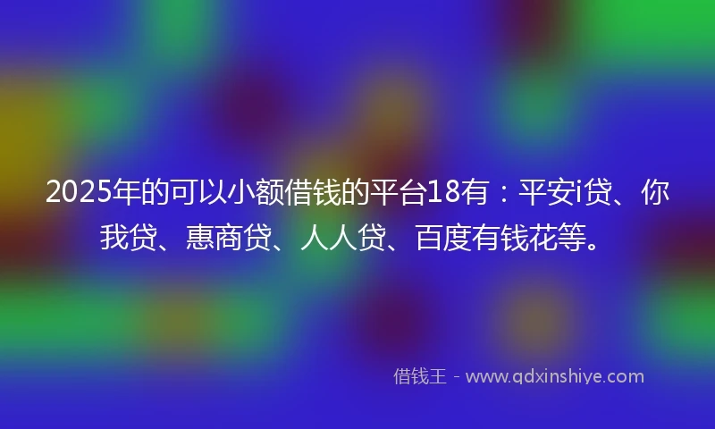 2025年的可以小额借钱的平台18有：平安i贷、你我贷、惠商贷、人人贷、百度有钱花等。
