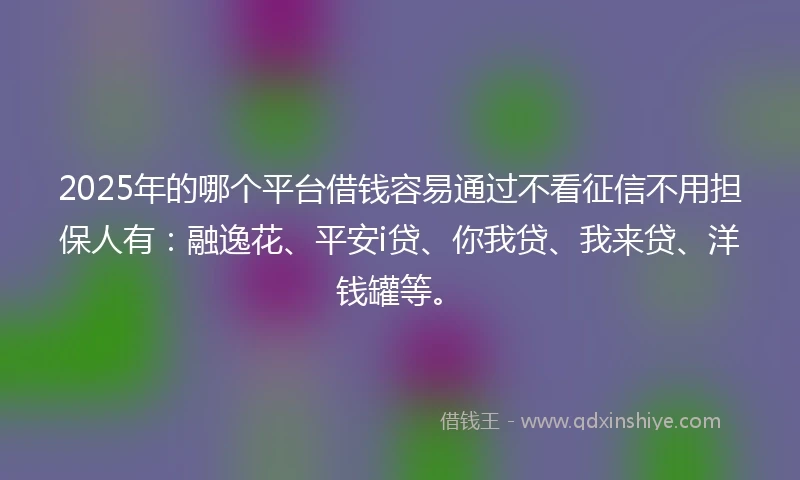2025年的哪个平台借钱容易通过不看征信不用担保人有：融逸花、平安i贷、你我贷、我来贷、洋钱罐等。