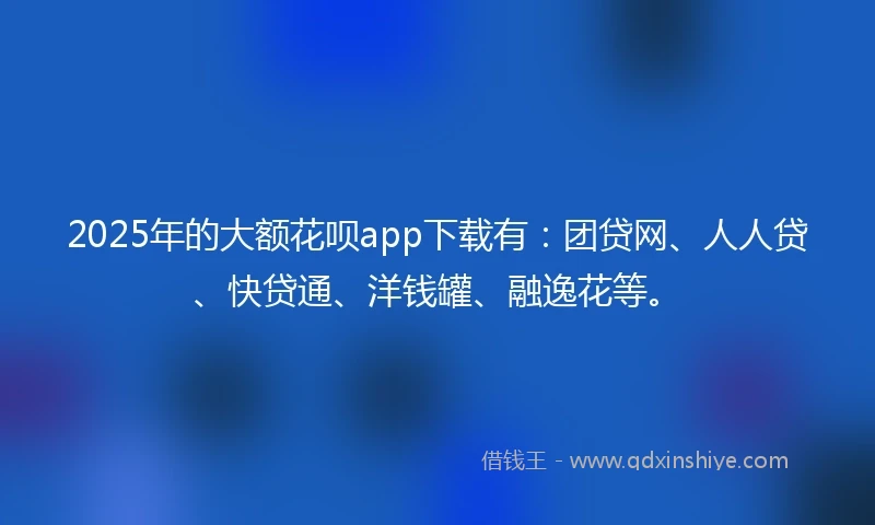 2025年的大额花呗app下载有:团贷网、人人贷、快贷通、洋钱罐、融逸花等。