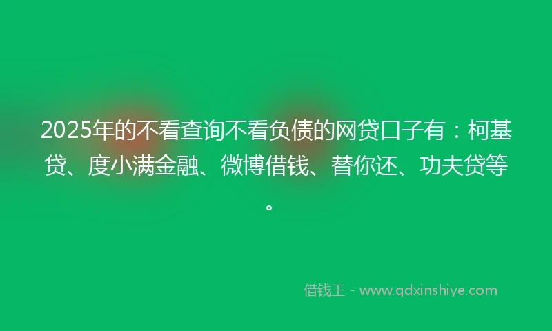2025年的不看查询不看负债的网贷口子有：柯基贷、度小满金融、微博借钱、替你还、功夫贷等。