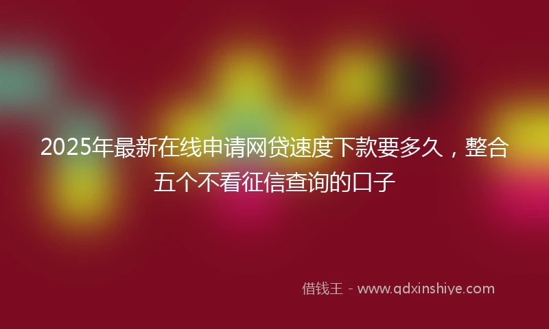 2025年最新在线申请网贷速度下款要多久，整合五个不看征信查询的口子