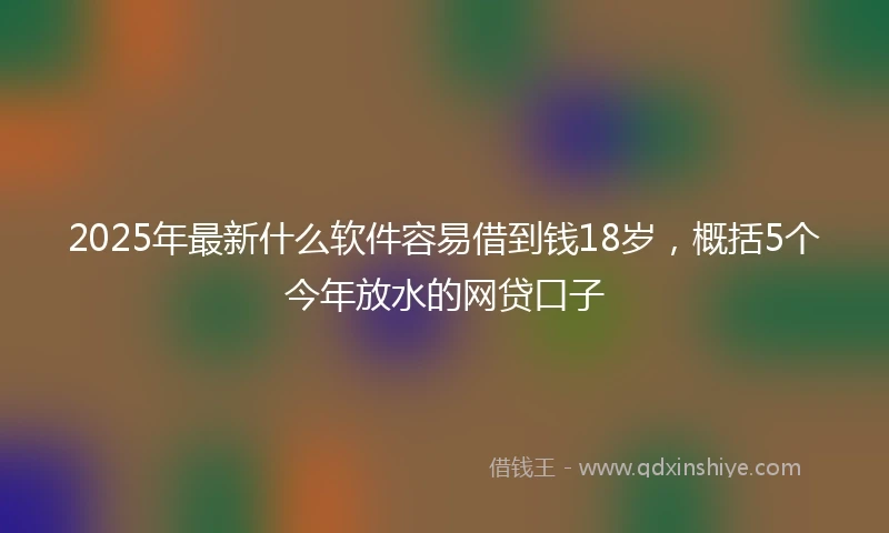 2025年最新什么软件容易借到钱18岁，概括5个今年放水的网贷口子