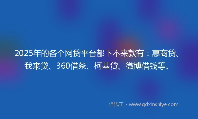 2025年的各个网贷平台都下不来款有：惠商贷、我来贷、360借条、柯基贷、微博借钱等。